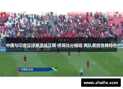 中国与印度足球赛激战正酣 终场比分揭晓 两队表现各具特色